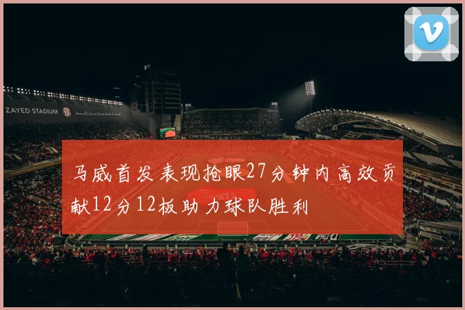 马威首发表现抢眼27分钟内高效贡献12分12板助力球队胜利