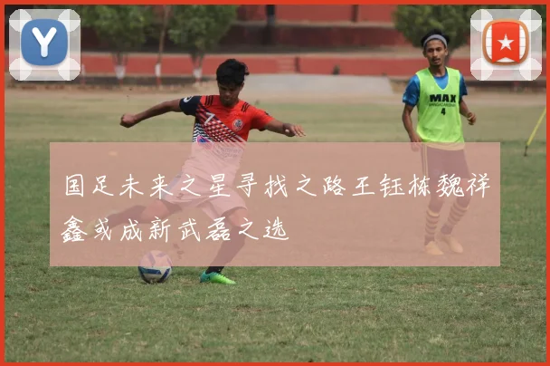 国足未来之星寻找之路王钰栋魏祥鑫或成新武磊之选
