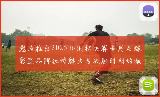 彪马推出2025非洲杯决赛专用足球彰显品牌独特魅力与决胜时刻的激情