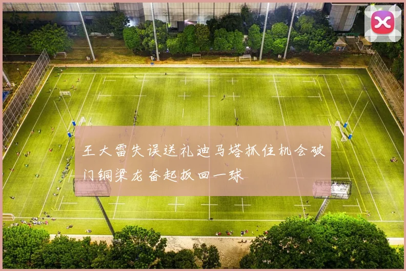 王大雷失误送礼迪马塔抓住机会破门铜梁龙奋起扳回一球