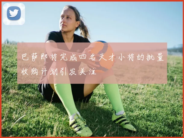 巴萨即将完成四名天才小将的批量收购计划引发关注