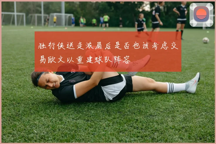 独行侠送走浓眉后是否也该考虑交易欧文以重建球队阵容