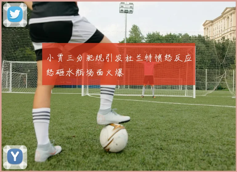 小贾三分犯规引发杜兰特愤怒反应怒砸水瓶场面火爆