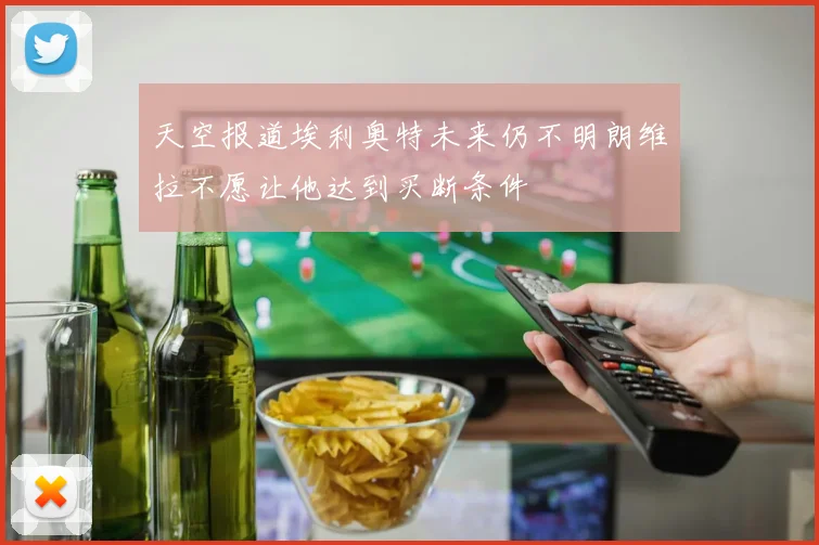 天空报道埃利奥特未来仍不明朗维拉不愿让他达到买断条件