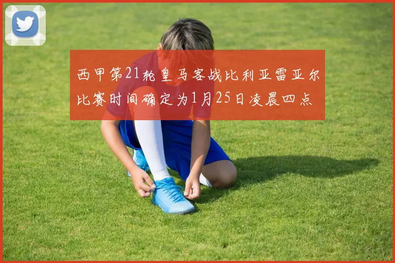西甲第21轮皇马客战比利亚雷亚尔比赛时间确定为1月25日凌晨四点