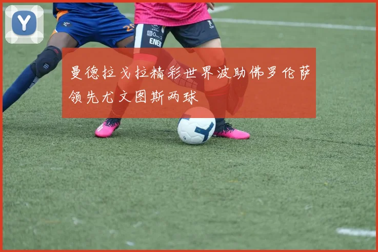 曼德拉戈拉精彩世界波助佛罗伦萨领先尤文图斯两球