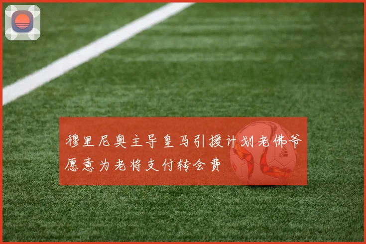穆里尼奥主导皇马引援计划老佛爷愿意为老将支付转会费
