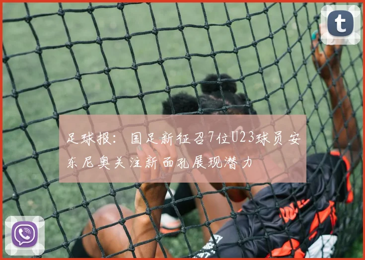 足球报：国足新征召7位U23球员安东尼奥关注新面孔展现潜力