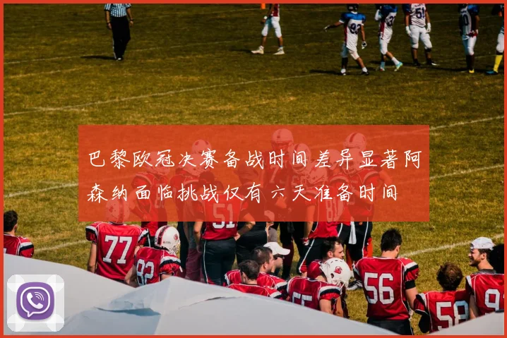 巴黎欧冠决赛备战时间差异显著阿森纳面临挑战仅有六天准备时间