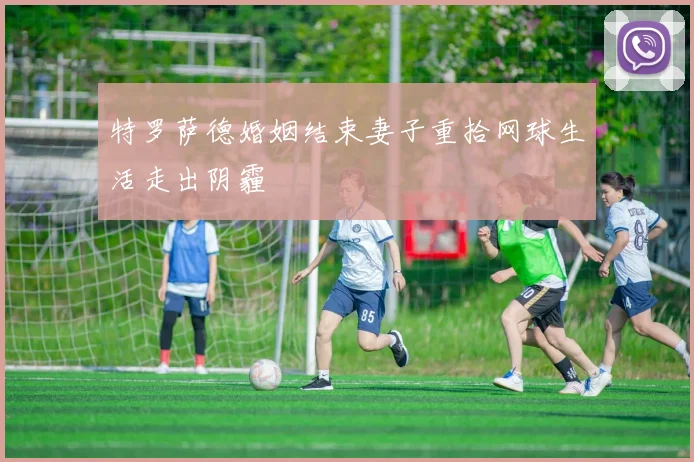 特罗萨德婚姻结束妻子重拾网球生活走出阴霾