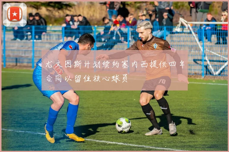 尤文图斯计划续约塞内西提供四年合同以留住核心球员