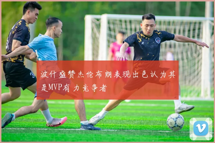 波什盛赞杰伦布朗表现出色认为其是MVP有力竞争者